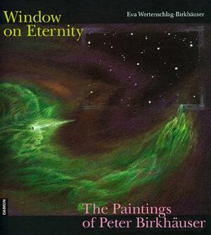 Windows on Eternity: The Paintings of Peter Birkhauser: The Paintings of Peter Birkhauser by Eva Wertenschlag-Birkh Er