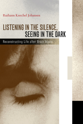 Listening in the Silence, Seeing in the Dark: Reconstructing Life After Brain Injury by Ruthann Knechel Johansen