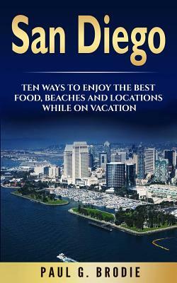 San Diego: San Diego: Ten Ways to Enjoy The Best Food, Beaches and Locations While On Vacation by Paul G. Brodie