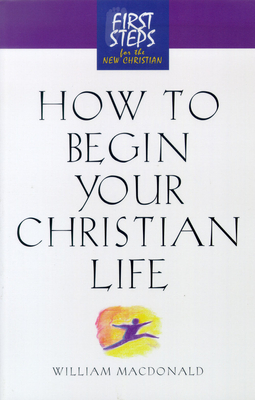 How to Begin Your Christian Life: First Steps for the New Christian by William MacDonald