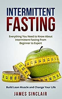 Intermittent Fasting: Everything You Need to Know About Intermittent Fasting For Beginner to Expert - Build Lean Muscle and Change Your Life by James Sinclair