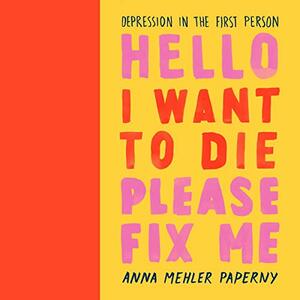 Hello I Want to Die Please Fix Me: Depression in the First Person by Anna Mehler Paperny