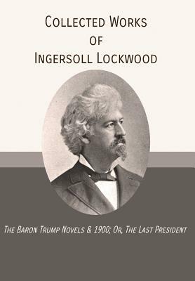 Collected Works of Ingersoll Lockwood: The Baron Trump Novels & 1900; Or, The Last President by Ingersoll Lockwood