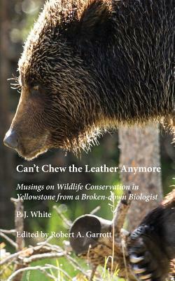 Can't Chew the Leather Anymore: Musings on Wildlife Conservation in Yellowstone from a Broken-down Biologist by P. J. White