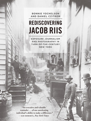 Rediscovering Jacob Riis: Exposure Journalism and Photography in Turn-of-the-Century New York by Daniel Czitrom, Bonnie Yochelson