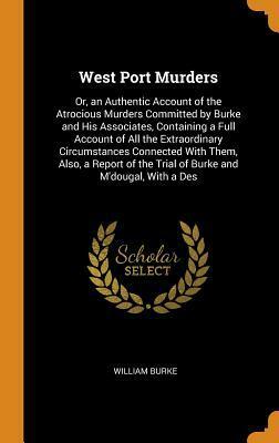 West Port Murders: Or, an Authentic Account of the Atrocious Murders Committed by Burke and His Associates, Containing a Full Account of All the Extraordinary Circumstances Connected with Them, Also, a Report of the Trial of Burke and m'Dougal, with a Des by William Burke