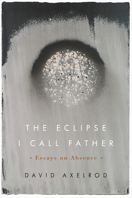The Eclipse I Call Father: Essays on Absence by David Axelrod