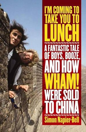 I'm Coming To Take You To Lunch: A Fantastic Tale of Boys, Booze and how Wham! Were sold to China by Simon Napier-Bell, Simon Napier-Bell
