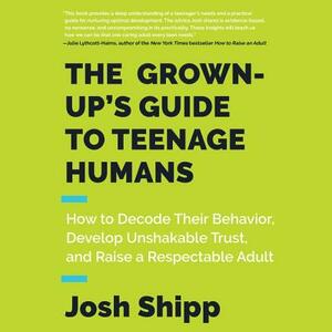 The Grown-Up's Guide to Teenage Humans: How to Decode Their Behavior, Develop Unshakable Trust, and Raise a Respectable Adult by Josh Shipp