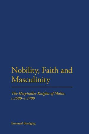 Nobility, Faith and Masculinity: The Hospitaller Knights of Malta, C.1580-C.1700 by Emanuel Buttigieg