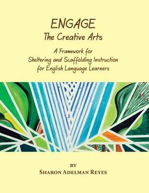Engage the Creative Arts: A Framework for Sheltering and Scaffolding Instruction for English Language Learners by Sharon Adelman Reyes