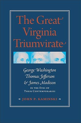 The Great Virginia Triumvirate: George Washington, Thomas Jefferson, & James Madison in the Eyes of Their Contemporaries by John P. Kaminski