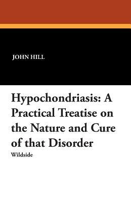 Hypochondriasis: A Practical Treatise on the Nature and Cure of That Disorder by John Hill