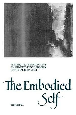 The Embodied Self: Friedrich Schleiermacher's Solution to Kant's Problem of the Empirical Self by Thandeka