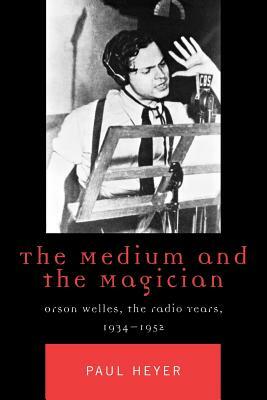 The Medium and the Magician: Orson Welles, the Radio Years, 1934-1952 by Paul Heyer