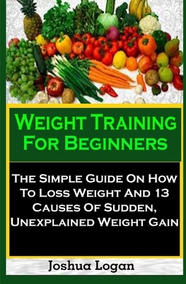 Weight Training For Beginners: Weight Training For Beginners: The Simple Guide On How To Loss Weight And 13 Causes Of Sudden, Unexplained Weight Gain by Joshua Logan