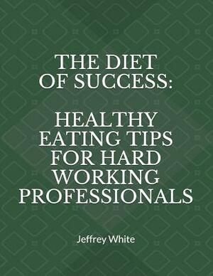 The Diet of Success: Healthy Eating Tips for Hard Working Professionals by Jeffrey White