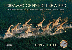 I Dreamed of Flying Like a Bird: My Adventures Photographing Wild Animals from a Helicopter by Robert B. Haas
