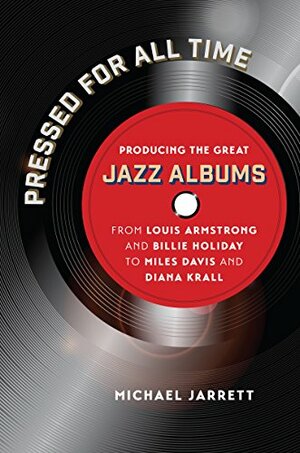 Pressed for All Time: Producing the Great Jazz Albums from Louis Armstrong and Billie Holiday to Miles Davis and Diana Krall by Michael Jarrett