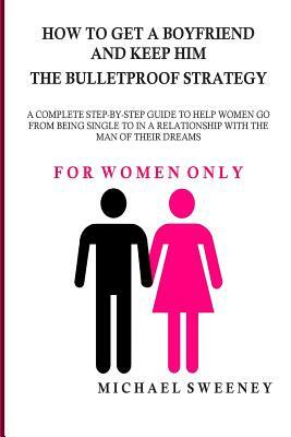 How to Get a Boyfriend and Keep Him - The Bulletproof Strategy: FOR WOMEN ONLY - A complete step-by-step guide to help single women get into a relatio by Michael Sweeney