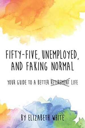 Fifty-Five, Unemployed, and Faking Normal: Your Guide to a Better Retirement Life by Elizabeth White