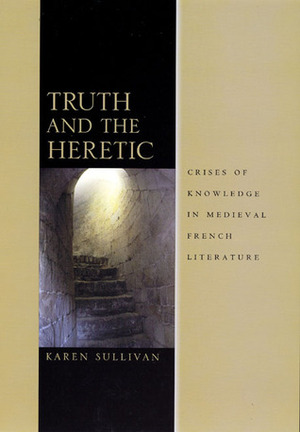 Truth and the Heretic: Crises of Knowledge in Medieval French Literature by Karen Sullivan