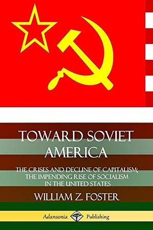 Toward Soviet America: The Crises and Decline of Capitalism; the Impending Rise of Socialism in the United States by William Z. Foster, William Z. Foster