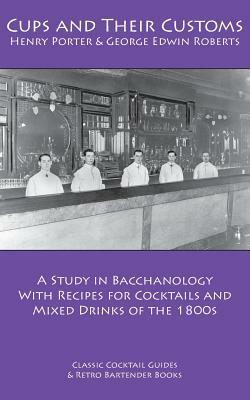Cups and Their Customs: A Study in Bacchanology with Recipes for Cocktails and Mixed Drinks of the 1800s by George Edwin Roberts, Henry Porter