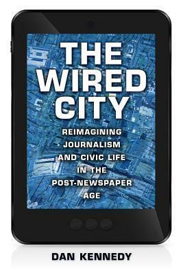 The Wired City: Reimagining Journalism and Civic Life in the Post-Newspaper Age by Dan Kennedy