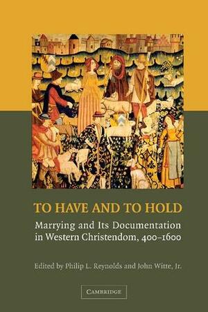 To Have and to Hold: Marrying and Its Documentation in Western Christendom, 400 1600 by John Witte Jr., Philip L. Reynolds