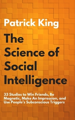 The Science of Social Intelligence: 33 Studies to Win Friends, Be Magnetic, Make An Impression, and Use People's Subconscious Triggers by Patrick King