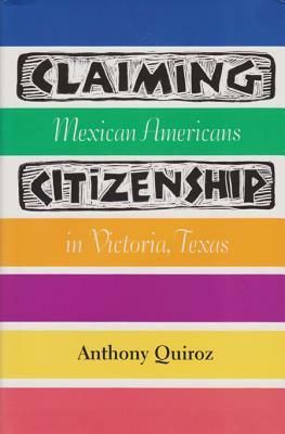 Claiming Citizenship: Mexican Americans in Victoria, Texas by Anthony Quiroz