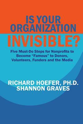 Is Your Organization Invisible?: 5 Must-Do Steps for Nonprofits to Take to Become "Famous" to Donors, Volunteers, Funders and the Media by Richard Hoefer, Shannon Graves