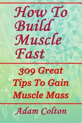 How To Build Bigger Muscles Fast: 309 Great Tips To Gain Muscle Mass by Adam Colton