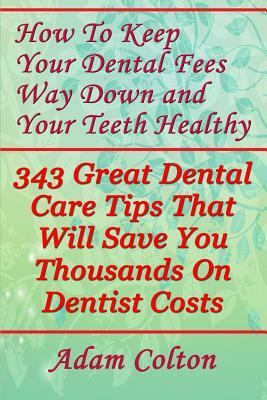 How To Keep Your Dental Fees Way Down And Your Teeth Healthy: 343 Great Dental Care Tips That Will Save You Thousands On Dentist Costs by Adam Colton