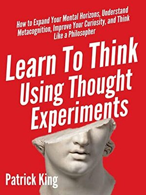 Learn To Think Using Thought Experiments: How to Expand Your Mental Horizons, Understand Metacognition, Improve Your Curiosity, and Think Like a Philosopher (Clear Thinking and Fast Action Book 5) by Patrick King