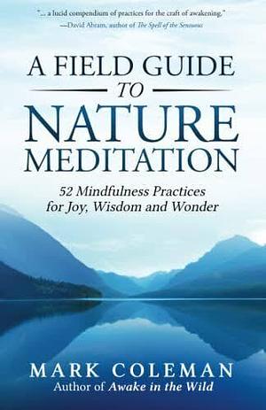 A Field Guide to Nature Meditation: 52 Mindfulness Practices for Joy, Wisdom and Wonder by Mark Coleman