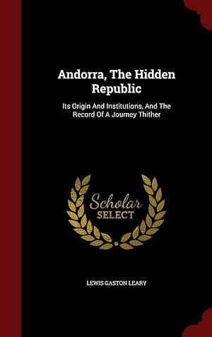 Andorra, the Hidden Republic: Its Origin and Institutions, and the Record of a Journey Thither by Lewis Gaston Leary