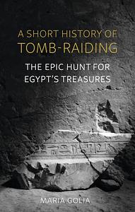 A Short History of Tomb-Raiding: The Epic Hunt for Egypt's Treasures by Maria Golia