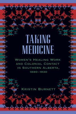 Taking Medicine: Women's Healing Work and Colonial Contact in Southern Alberta, 1880-1930 by Kristin Burnett