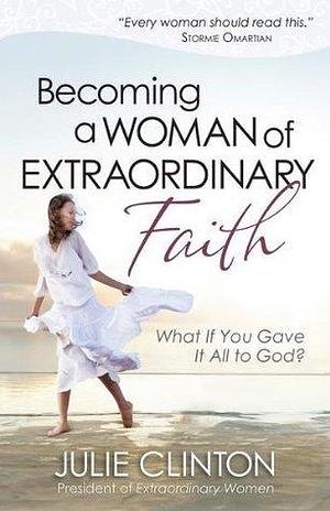 Becoming a Woman of Extraordinary Faith: What if You Gave It All to God? by Julie Clinton, Julie Clinton