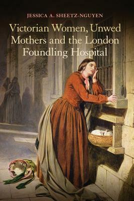 Victorian Women, Unwed Mothers and the London Foundling Hospital by Jessica A. Sheetz-Nguyen