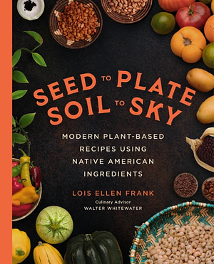 Seed to Plate, Soil to Sky Modern Plant-Based Recipes using Native American Ingredients by Lois Ellen Frank