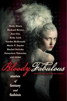 Bloody Fabulous: Stories of Fantasy and Fashion by Sandra McDonald, Anna Tambour, Nick Mamatas, Die Booth, Richard Bowes, Kelly Link, Holly Black, John Chu, Sharon Mock, Shirin Dubbin, Maria V. Snyder, Ekaterina Sedia, Genevieve Valentine, Rachel Swirsky, Zen Cho