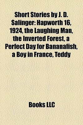 Short Stories by J. D. Salinger: Hapworth 16, 1924, the Laughing Man, the Inverted Forest, a Perfect Day for Bananafish, a Boy in France, Teddy by Books LLC