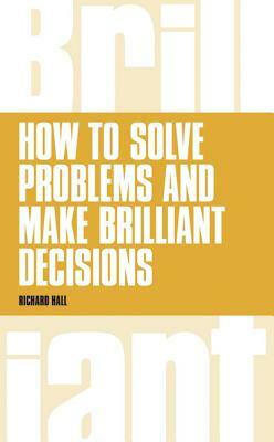 How to Solve Problems and Make Brilliant Decisions: Business Thinking Skills That Really Work by Richard Hall