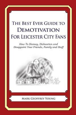 The Best Ever Guide to Demotivation for Leicester City Fans: How To Dismay, Dishearten and Disappoint Your Friends, Family and Staff by Mark Geoffrey Young