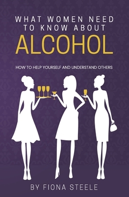 What Women Need to Know about Alcohol: How to Help Yourself and Understand Others by Fiona Steele