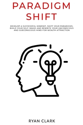 Paradigm Shift: Develop a successful mindset, shift your paradigms, build your self-image and rewrite your unconscious and subconsciou by Ryan Clark