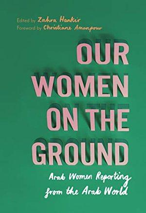 Our Women on the Ground: Essays by Arab Women Reporting from the Arab World by Zahra Hankir